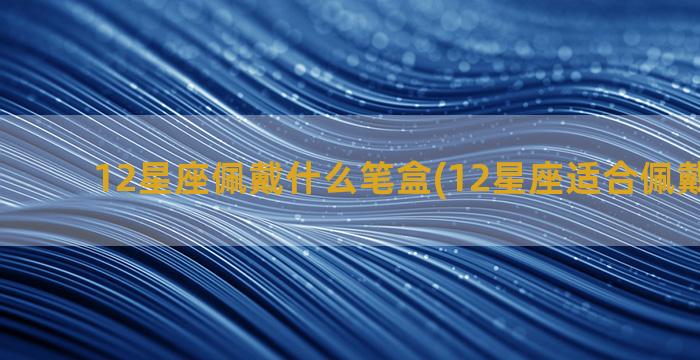 12星座佩戴什么笔盒(12星座适合佩戴的水晶)