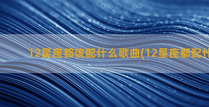 12星座都该配什么歌曲(12星座都配什么星座)