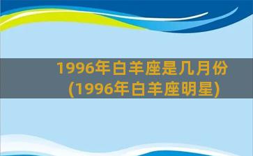 1996年白羊座是几月份(1996年白羊座明星)