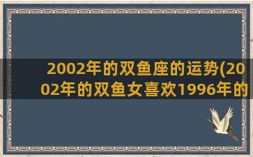 2002年的双鱼座的运势(2002年的双鱼女喜欢1996年的巨蟹男怎么办)