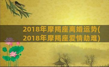 2018年摩羯座离婚运势(2018年摩羯座爱情劫难)