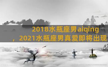 2018水瓶座男aiqing，2021水瓶座男真爱即将出现