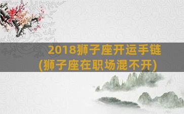 2018狮子座开运手链(狮子座在职场混不开)