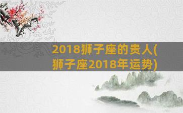 2018狮子座的贵人(狮子座2018年运势)