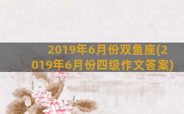 2019年6月份双鱼座(2019年6月份四级作文答案)