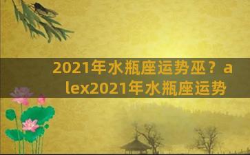 2021年水瓶座运势巫？alex2021年水瓶座运势