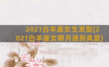 2021白羊座女生发型(2021白羊座女哪月遇到真爱)