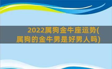 2022属狗金牛座运势(属狗的金牛男是好男人吗)