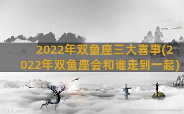 2022年双鱼座三大喜事(2022年双鱼座会和谁走到一起)