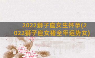 2022狮子座女生怀孕(2022狮子座女猪全年运势女)