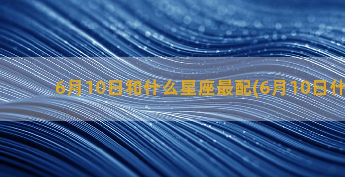 6月10日和什么星座最配(6月10日什么考试)