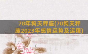 70年狗天秤座(70狗天秤座2023年感情运势及运程)