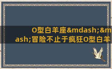 O型白羊座——冒险不止于疯狂O型白羊座是十二星座中最勇敢，最具有创造性的星座之一。在他们的世界里，冒险是他们生命中不可或缺的一部分，这也是他们的信仰和探索的动力