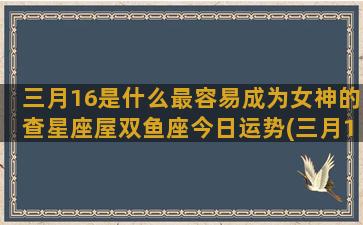 三月16是什么最容易成为女神的查星座屋双鱼座今日运势(三月16日是什么节日)