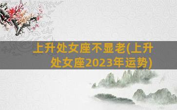 上升处女座不显老(上升处女座2023年运势)