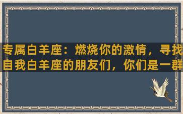 专属白羊座：燃烧你的激情，寻找自我白羊座的朋友们，你们是一群勇敢、充满活力的人，你们具有强烈的创造欲望和独立精神，善于抓住机会，勇于面对未知的挑战。但同时，你们