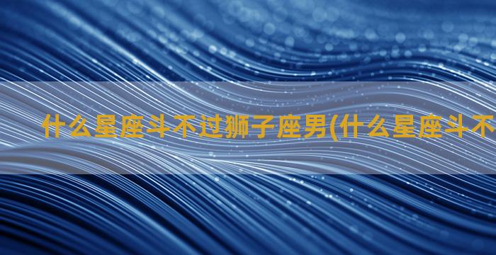 什么星座斗不过狮子座男(什么星座斗不过白羊座)