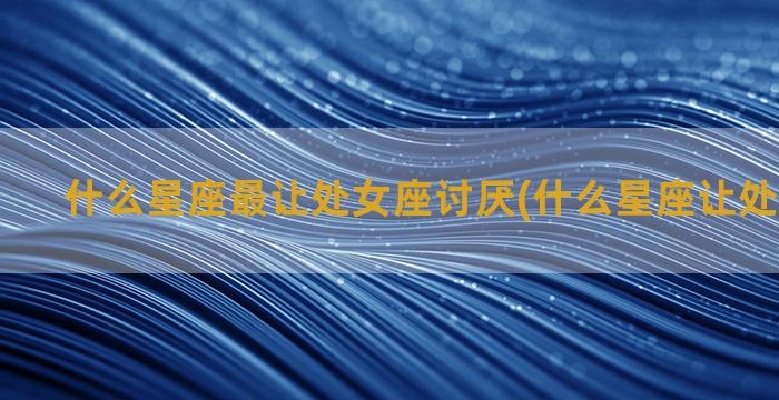 什么星座最让处女座讨厌(什么星座让处女座收心)