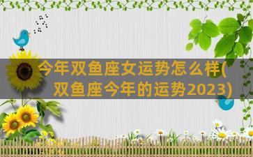 今年双鱼座女运势怎么样(双鱼座今年的运势2023)