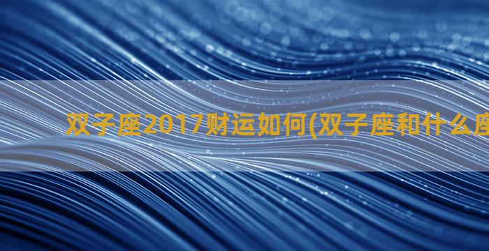 双子座2017财运如何(双子座和什么座最合财)