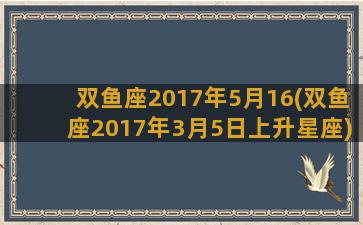 双鱼座2017年5月16(双鱼座2017年3月5日上升星座)