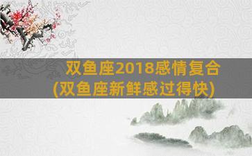 双鱼座2018感情复合(双鱼座新鲜感过得快)