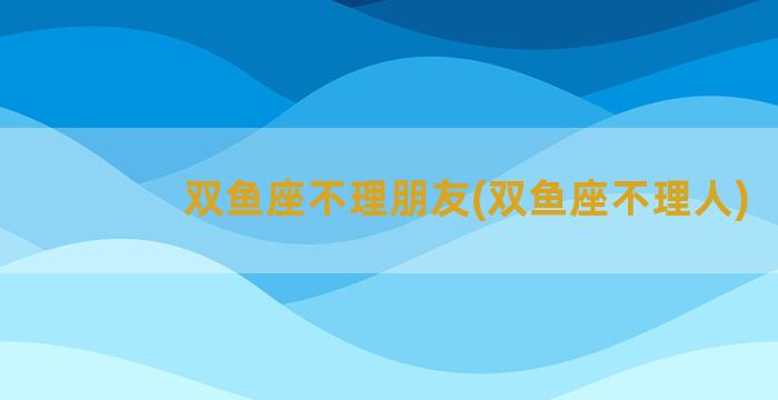 双鱼座不理朋友(双鱼座不理人)