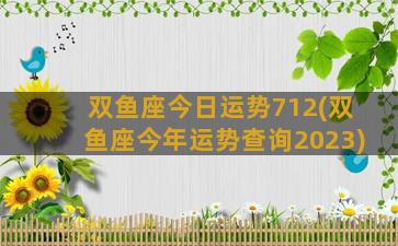 双鱼座今日运势712(双鱼座今年运势查询2023)