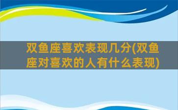 双鱼座喜欢表现几分(双鱼座对喜欢的人有什么表现)