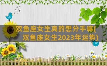 双鱼座女生真的想分手嘛(双鱼座女生2023年运势)