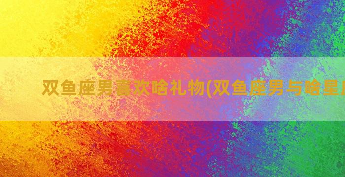 双鱼座男喜欢啥礼物(双鱼座男与啥星座最配)