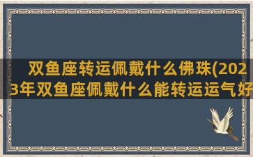 双鱼座转运佩戴什么佛珠(2023年双鱼座佩戴什么能转运运气好)