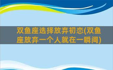 双鱼座选择放弃初恋(双鱼座放弃一个人就在一瞬间)