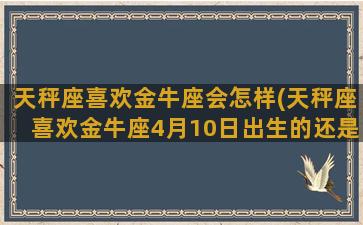 天秤座喜欢金牛座会怎样(天秤座喜欢金牛座4月10日出生的还是4月17日出生的)