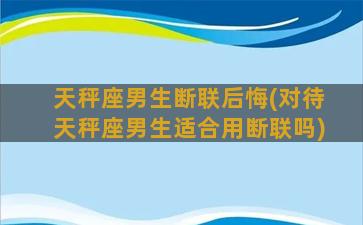 天秤座男生断联后悔(对待天秤座男生适合用断联吗)