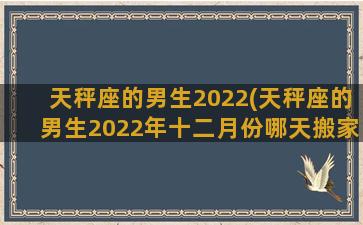 天秤座的男生2022(天秤座的男生2022年十二月份哪天搬家最好)