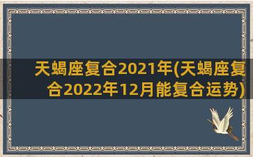 天蝎座复合2021年(天蝎座复合2022年12月能复合运势)