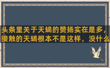 头条里关于天蝎的赞扬实在是多，接触的天蝎根本不是这样，没什么优秀的，你们说是吧