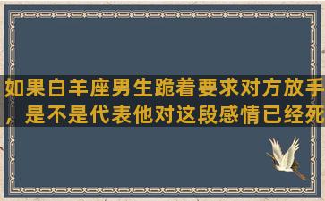 如果白羊座男生跪着要求对方放手，是不是代表他对这段感情已经死心了