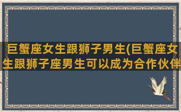 巨蟹座女生跟狮子男生(巨蟹座女生跟狮子座男生可以成为合作伙伴吗)