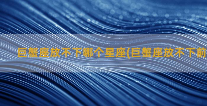 巨蟹座放不下哪个星座(巨蟹座放不下前任的表现)