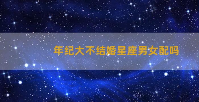 年纪大不结婚星座男女配吗