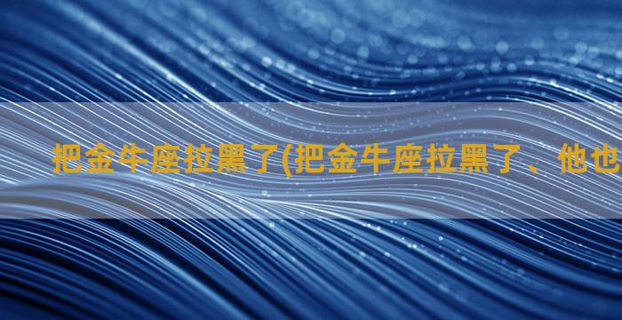 把金牛座拉黑了(把金牛座拉黑了、他也拉黑了我)