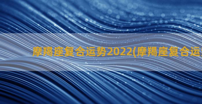 摩羯座复合运势2022(摩羯座复合运势10月)