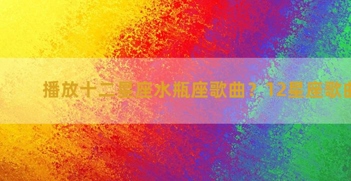 播放十二星座水瓶座歌曲？12星座歌曲排行榜