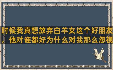 时候我真想放弃白羊女这个好朋友，他对谁都好为什么对我那么忽视