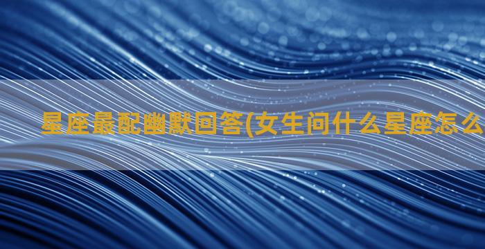 星座最配幽默回答(女生问什么星座怎么幽默回答)