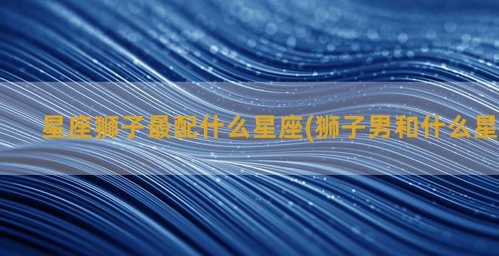 星座狮子最配什么星座(狮子男和什么星座女最配)