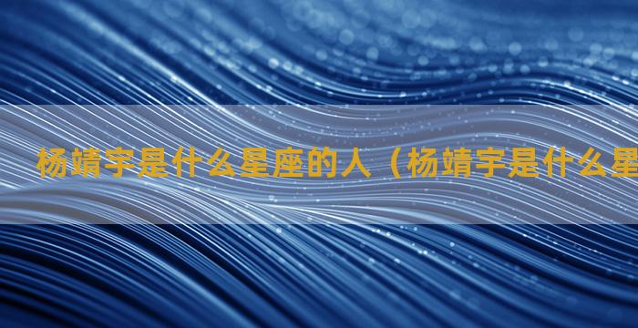 杨靖宇是什么星座的人（杨靖宇是什么星座的人物）