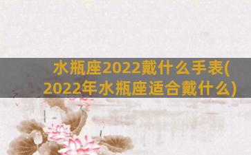 水瓶座2022戴什么手表(2022年水瓶座适合戴什么)